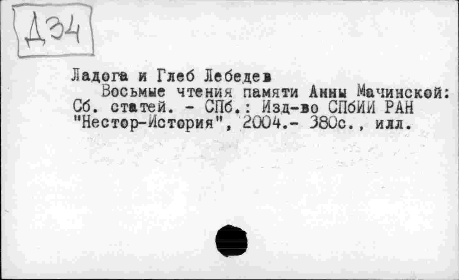 ﻿Ладога и Глеб Лебеде»
Восьмые чтения памяти Анны Мачинской: Сб. статей. - СПб.: Изд-во СПбИИ РАН "Нестор-История'*, 2OÜ4.- 38Сс., илл.